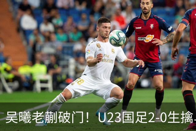 吴曦老蒯破门！U23国足2-0生擒乌兹乌兹别克斯坦，争小组第一出线，亮出底牌冲亚运会奖牌